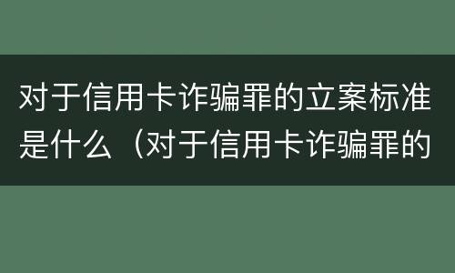 对于信用卡诈骗罪的立案标准是什么（对于信用卡诈骗罪的立案标准是什么呢）
