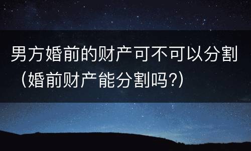 男方婚前的财产可不可以分割（婚前财产能分割吗?）