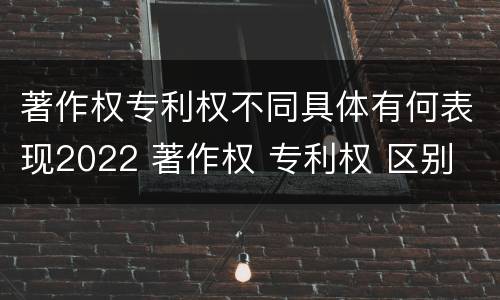 著作权专利权不同具体有何表现2022 著作权 专利权 区别