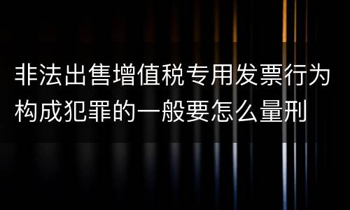 非法出售增值税专用发票行为构成犯罪的一般要怎么量刑