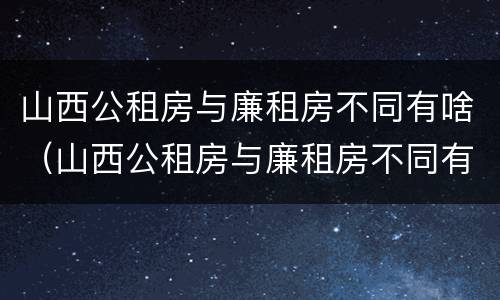 山西公租房与廉租房不同有啥（山西公租房与廉租房不同有啥影响）