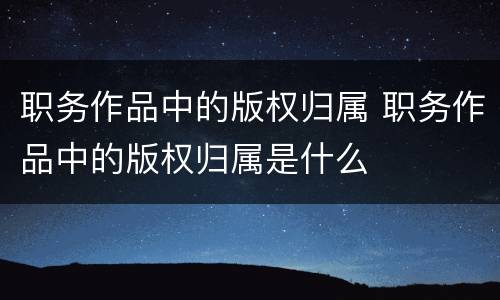 职务作品中的版权归属 职务作品中的版权归属是什么