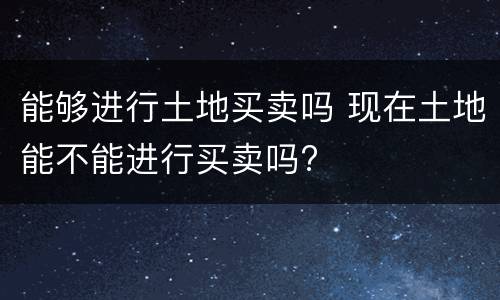 能够进行土地买卖吗 现在土地能不能进行买卖吗?