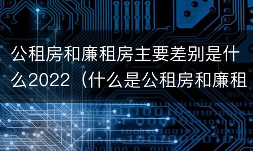 公租房和廉租房主要差别是什么2022（什么是公租房和廉租房?）