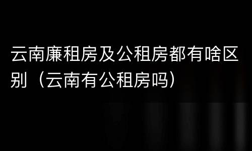 云南廉租房及公租房都有啥区别（云南有公租房吗）