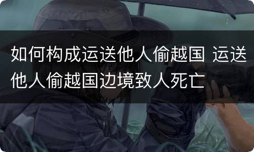 如何构成运送他人偷越国 运送他人偷越国边境致人死亡