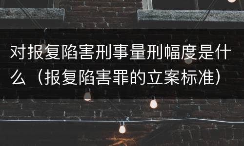 对报复陷害刑事量刑幅度是什么（报复陷害罪的立案标准）
