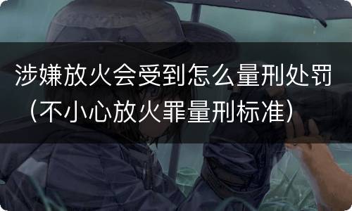 涉嫌放火会受到怎么量刑处罚（不小心放火罪量刑标准）