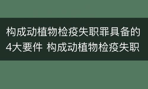 构成动植物检疫失职罪具备的4大要件 构成动植物检疫失职罪具备的4大要件是