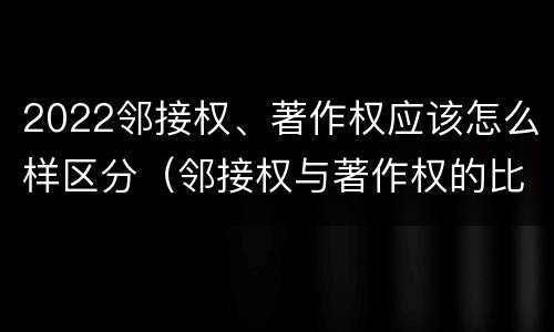 2022邻接权、著作权应该怎么样区分（邻接权与著作权的比较）