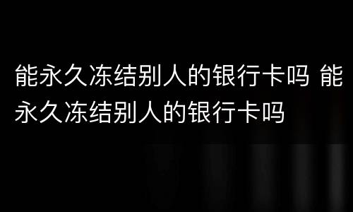 能永久冻结别人的银行卡吗 能永久冻结别人的银行卡吗