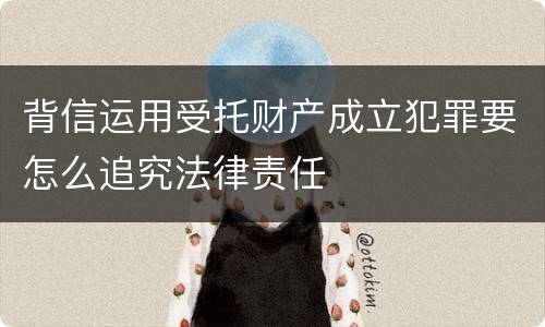 背信运用受托财产成立犯罪要怎么追究法律责任