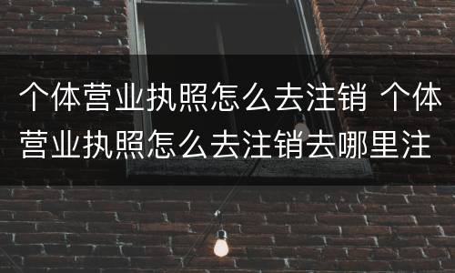 个体营业执照怎么去注销 个体营业执照怎么去注销去哪里注销