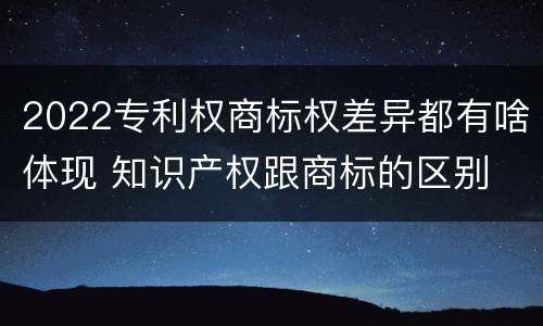2022专利权商标权差异都有啥体现 知识产权跟商标的区别