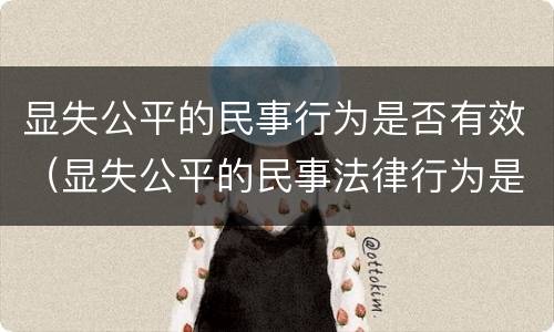 显失公平的民事行为是否有效（显失公平的民事法律行为是无效的吗）