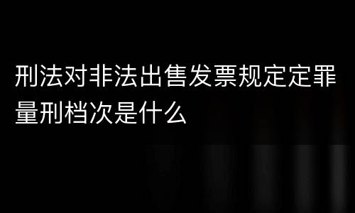 刑法对非法出售发票规定定罪量刑档次是什么
