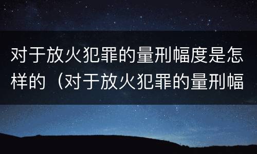 对于放火犯罪的量刑幅度是怎样的（对于放火犯罪的量刑幅度是怎样的规定）