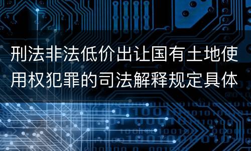 刑法非法低价出让国有土地使用权犯罪的司法解释规定具体有哪些内容