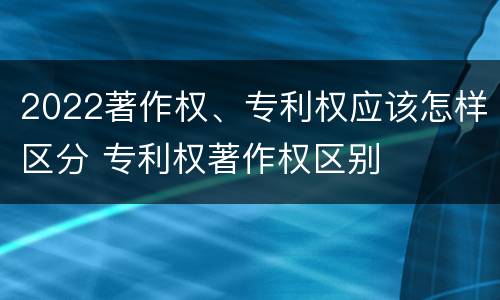 2022著作权、专利权应该怎样区分 专利权著作权区别