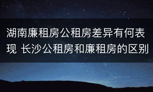 湖南廉租房公租房差异有何表现 长沙公租房和廉租房的区别