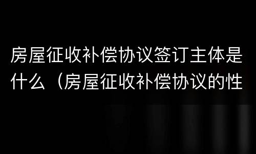房屋征收补偿协议签订主体是什么（房屋征收补偿协议的性质）