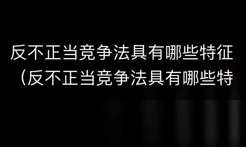 反不正当竞争法具有哪些特征（反不正当竞争法具有哪些特征简答题）