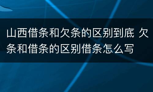 山西借条和欠条的区别到底 欠条和借条的区别借条怎么写