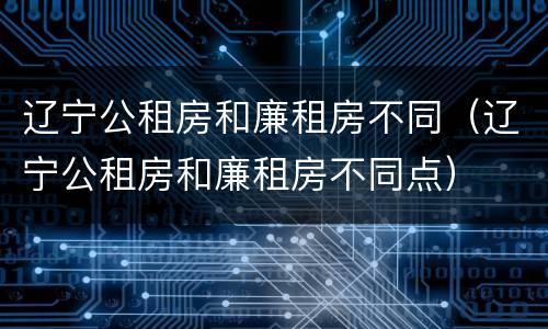 辽宁公租房和廉租房不同（辽宁公租房和廉租房不同点）