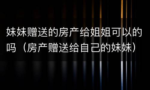 妹妹赠送的房产给姐姐可以的吗（房产赠送给自己的妹妹）