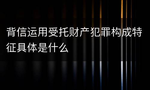 背信运用受托财产犯罪构成特征具体是什么