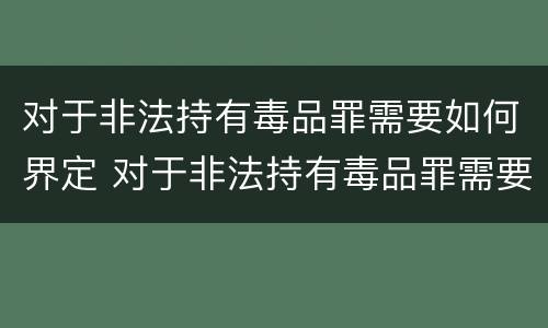 对于非法持有毒品罪需要如何界定 对于非法持有毒品罪需要如何界定罪名
