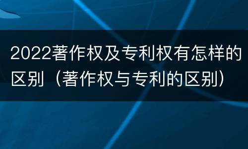 2022著作权及专利权有怎样的区别（著作权与专利的区别）
