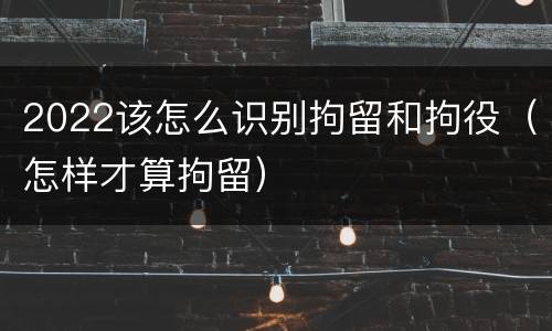 2022该怎么识别拘留和拘役（怎样才算拘留）