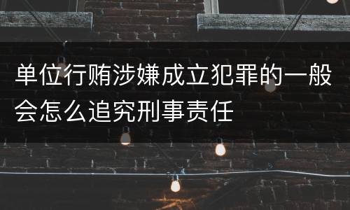 单位行贿涉嫌成立犯罪的一般会怎么追究刑事责任