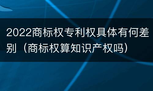 2022商标权专利权具体有何差别（商标权算知识产权吗）