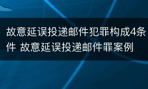 故意延误投递邮件犯罪构成4条件 故意延误投递邮件罪案例