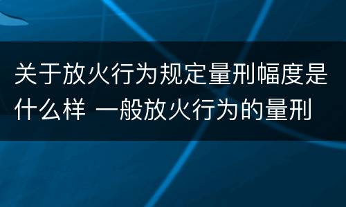 关于放火行为规定量刑幅度是什么样 一般放火行为的量刑
