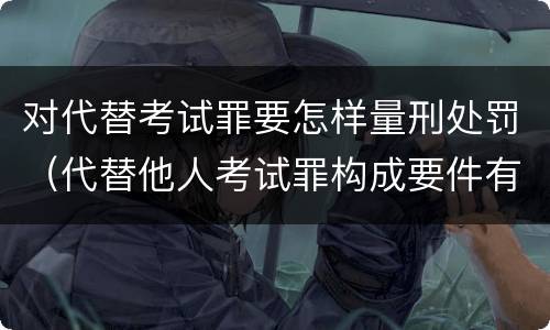 对代替考试罪要怎样量刑处罚（代替他人考试罪构成要件有何规定）
