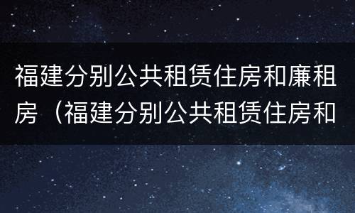 福建分别公共租赁住房和廉租房（福建分别公共租赁住房和廉租房哪个好）
