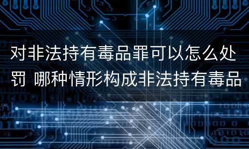 对非法持有毒品罪可以怎么处罚 哪种情形构成非法持有毒品罪?