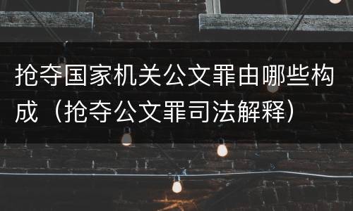 抢夺国家机关公文罪由哪些构成（抢夺公文罪司法解释）