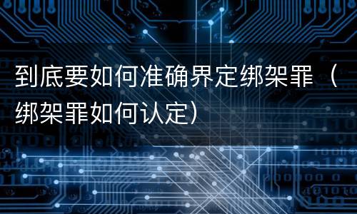 到底要如何准确界定绑架罪（绑架罪如何认定）
