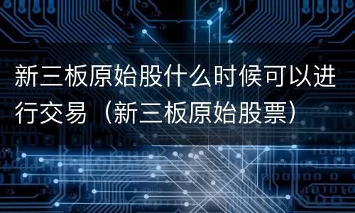 新三板原始股什么时候可以进行交易（新三板原始股票）