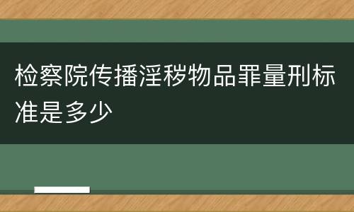 检察院传播淫秽物品罪量刑标准是多少