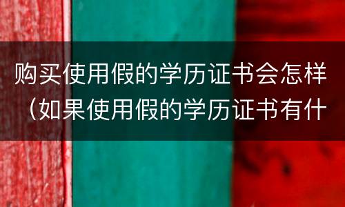购买使用假的学历证书会怎样（如果使用假的学历证书有什么后果）
