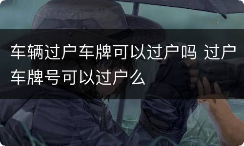 车辆过户车牌可以过户吗 过户车牌号可以过户么