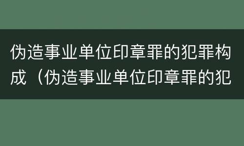 伪造事业单位印章罪的犯罪构成（伪造事业单位印章罪的犯罪构成）