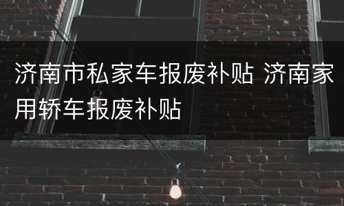 济南市私家车报废补贴 济南家用轿车报废补贴