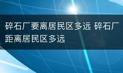 碎石厂要离居民区多远 碎石厂距离居民区多远