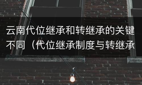 云南代位继承和转继承的关键不同（代位继承制度与转继承制度有哪些不同）